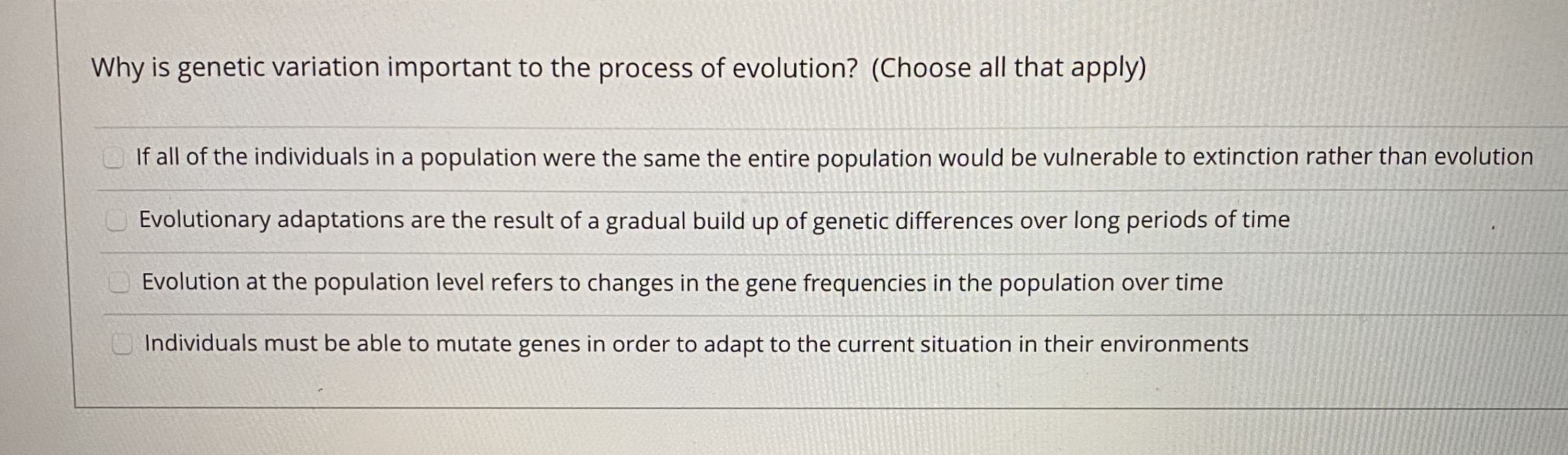 Why is genetic variation important to the process of evolution? (Choose all that apply)
If all of the individuals in a population were the same the entire population would be vulnerable to extinction rather than evolut
Evolutionary adaptations are the result of a gradual build up of genetic differences over long periods of time
Evolution at the population level refers to changes in the gene frequencies in the population over time
Individuals must be able to mutate genes in order to adapt to the current situation in their environments

