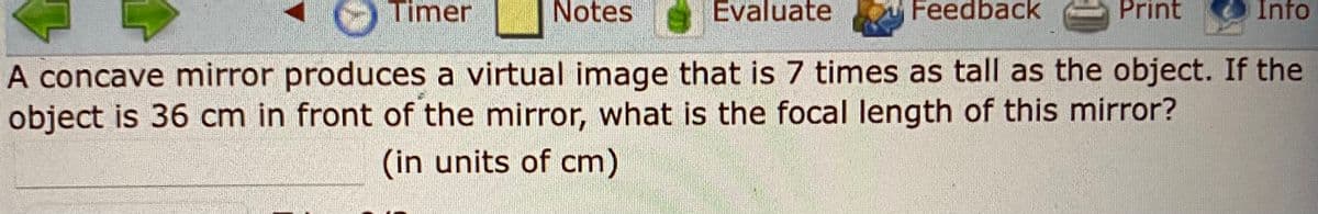 Timer
Notes
Evaluate
Feedback
Print
Info
A concave mirror produces a virtual image that is 7 times as tall as the object. If the
object is 36 cm in front of the mirror, what is the focal length of this mirror?
(in units of cm)
