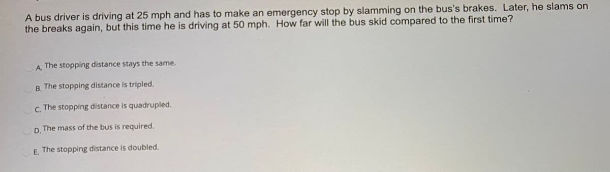 A bus driver is driving at 25 mph and has to make an emergency stop by slamming on the bus's brakes. Later, he slams on
the breaks again, but this time he is driving at 50 mph. How far will the bus skid compared to the first time?
A. The stopping distance stays the same.
А.
B. The stopping distance is tripled.
В.
C.
The stopping distance is quadrupled.
D. The mass of the bus is required.
E. The stopping distance is doubled.
