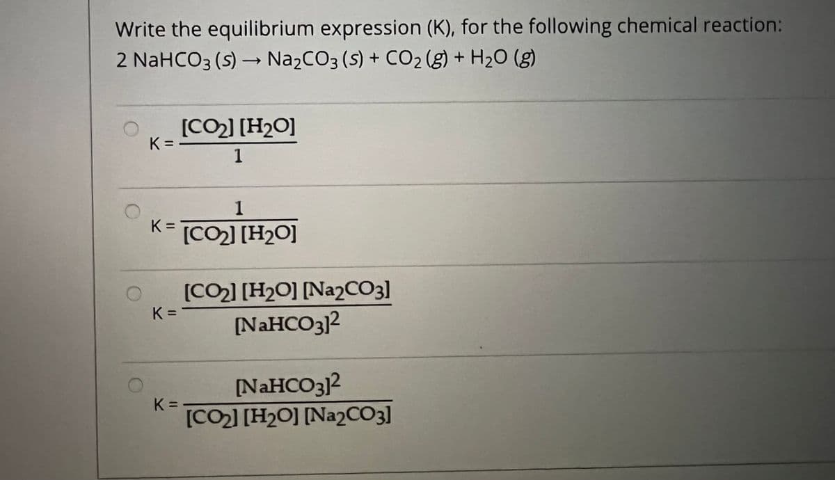 Write the equilibrium expression (K), for the following chemical reaction:
2 NaHCO3 (s) – Na2CO3 (S) + CO2 (g) + H2O (g)
[CO2] [H2O]
K =
1
1
K [CO] [H2O]
(CO2] [H2O] [Na2CO3]
K =
%3D
[NAHCO3]2
NAHCO3]2
K =
[CO2] [H2O] [Na2CO3]
