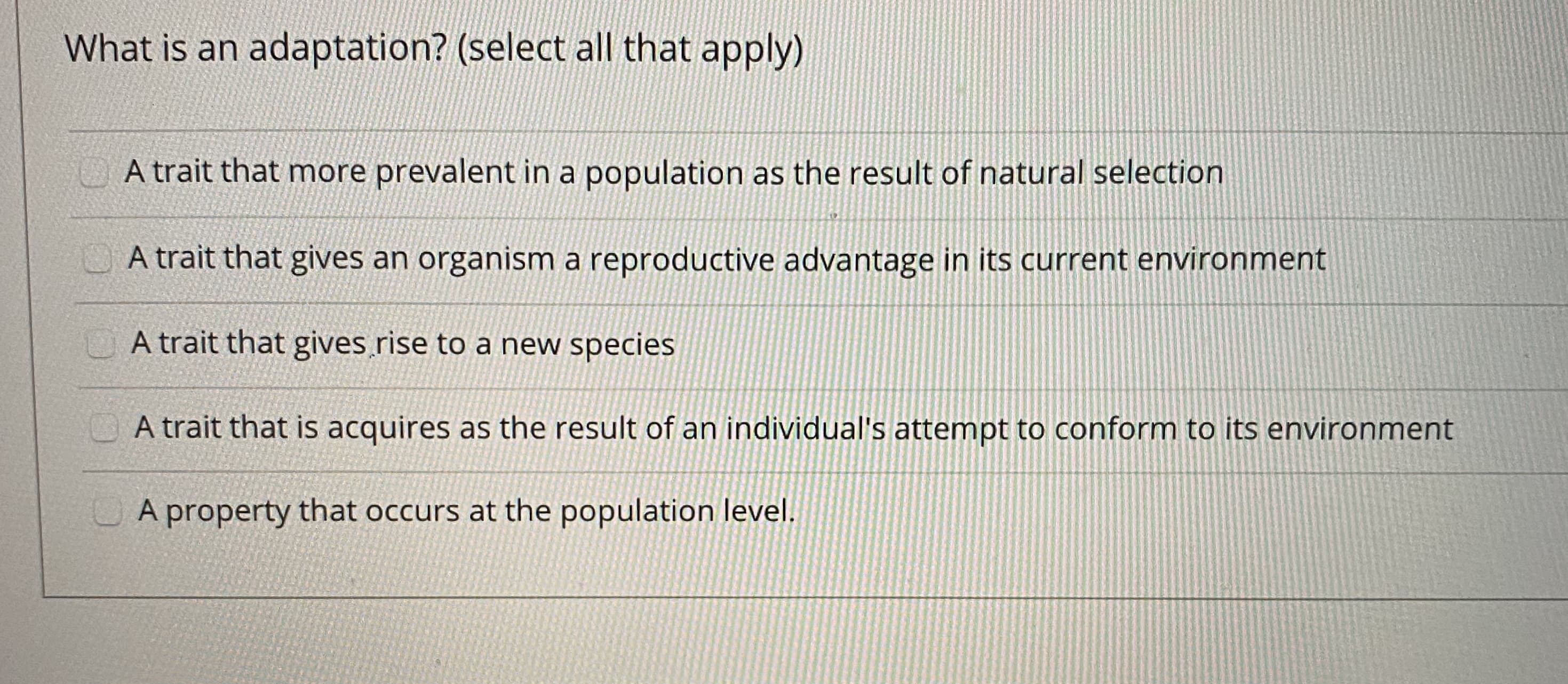 What is an adaptation? (select all that apply)
A trait that more prevalent in a population as the result of natural selection
O A trait that gives an organism a reproductive advantage in its current environment
A trait that gives rise to a new species
