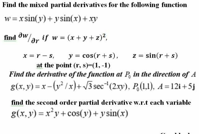 Find the mixed partial derivatives for the following function
w = x sin(y)+ ysin(x)+xy
dw
find OW/ar if w = (x + y + z)?,
y = cos(r + s),
z = sin(r + s)
x = r - s,
at the point (r, s)=(1, -1)
Find the derivative of the function at P, in the direction of A
g(x, y) = x - (y² /x)+ V3 sec*(2xy), P,(1,1), A=12i+5j
find the second order partial derivative w.r.t each variable
g(x, y) = x²y+cos(y)+y sin(x)
