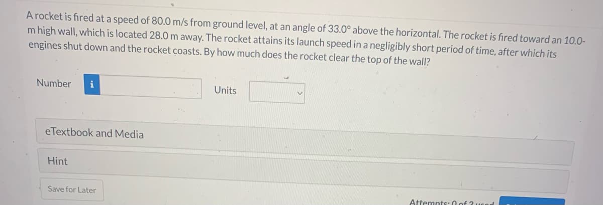 A rocket is fired at a speed of 80.0 m/s from ground level, at an angle of 33.0° above the horizontal. The rocket is fired toward an 10.0-
m high wall, which is located 28.0 m away. The rocket attains its launch speed in a negligibly short period of time, after which its
engines shut down and the rocket coasts. By how much does the rocket clear the top of the wall?
Number i
eTextbook and Media
Hint
Save for Later
Units
Attempts: 0 of 3 used