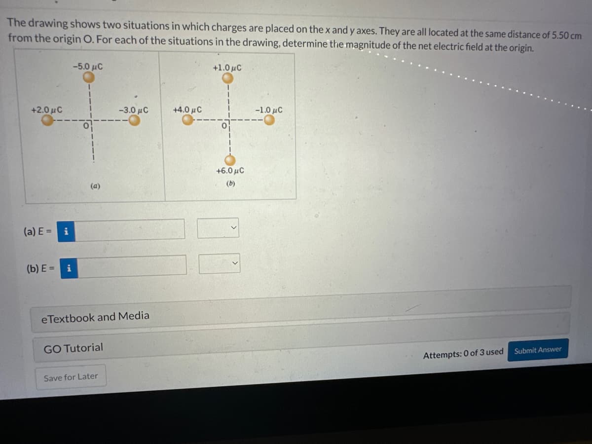 The drawing shows two situations in which charges are placed on the x and y axes. They are all located at the same distance of 5.50 cm
from the origin O. For each of the situations in the drawing, determine the magnitude of the net electric field at the origin.
+2.0 μC
(a) E=
i
(b) E= i
-5.0 μC
(a)
eTextbook and Media
GO Tutorial
-3.0 μC
Save for Later
+4.0 μ C
+1.0 μC
+6.0 μC
(b)
-1.0 μC
Attempts: 0 of 3 used
Submit Answer