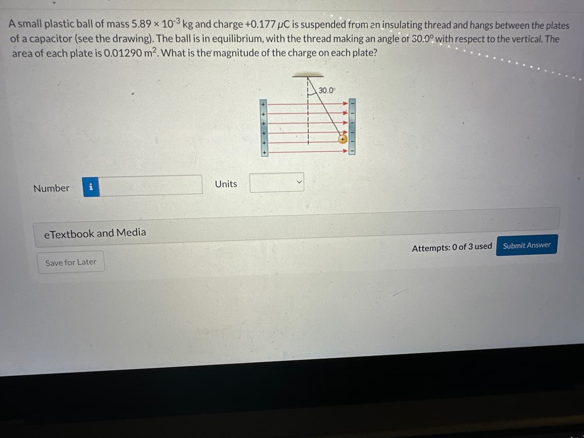 A small plastic ball of mass 5.89 x 103 kg and charge +0.177 μC is suspended from an insulating thread and hangs between the plates
of a capacitor (see the drawing). The ball is in equilibrium, with the thread making an angle of 30.0° with respect to the vertical. The
area of each plate is 0.01290 m². What is the magnitude of the charge on each plate?
Number i
eTextbook and Media
Save for Later
Units
30.0⁰
^ ^ ^ ^
Attempts: 0 of 3 used
Submit Answer