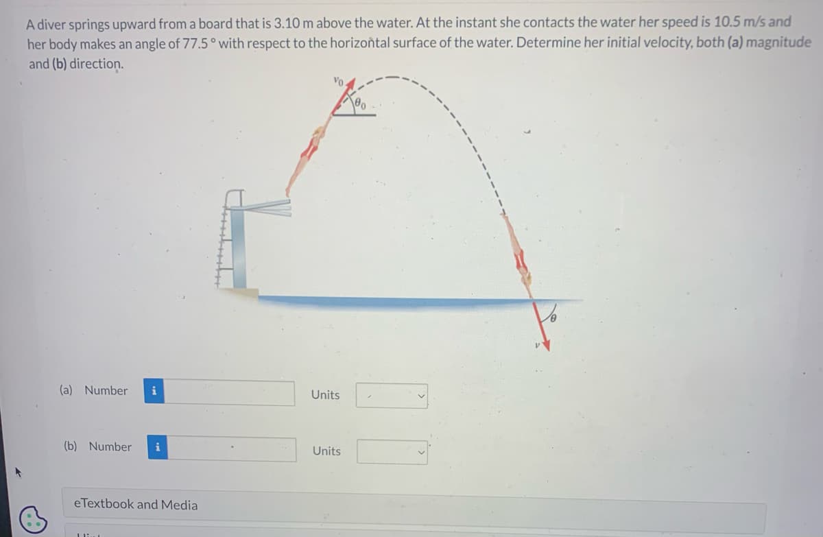 A diver springs upward from a board that is 3.10 m above the water. At the instant she contacts the water her speed is 10.5 m/s and
her body makes an angle of 77.5° with respect to the horizontal surface of the water. Determine her initial velocity, both (a) magnitude
and (b) direction.
(a) Number i
(b) Number i
eTextbook and Media
Livet
..
Units
Units