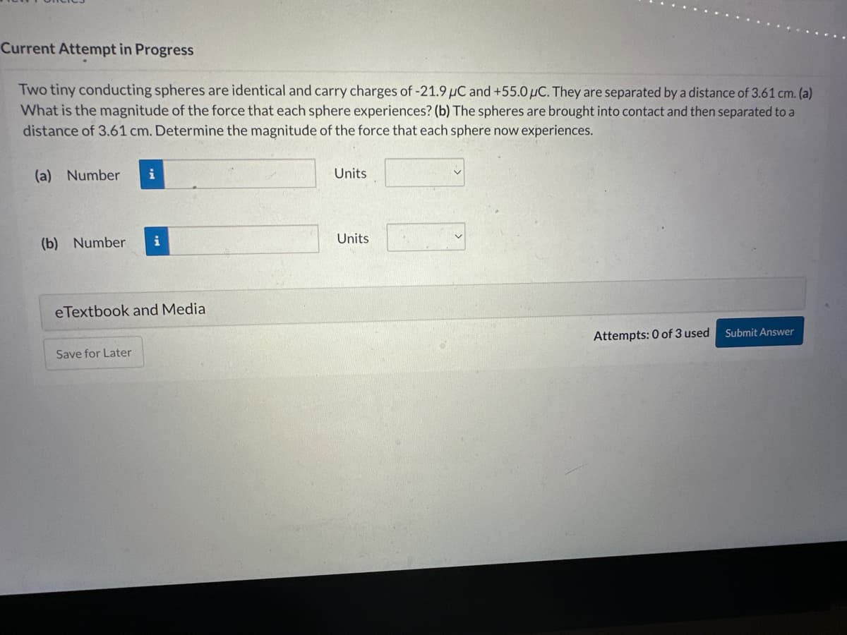 Current Attempt in Progress
Two tiny conducting spheres are identical and carry charges of -21.9 μC and +55.0 μC. They are separated by a distance of 3.61 cm. (a)
What is the magnitude of the force that each sphere experiences? (b) The spheres are brought into contact and then separated to a
distance of 3.61 cm. Determine the magnitude of the force that each sphere now experiences.
(a) Number i
(b) Number i
eTextbook and Media
Save for Later
Units
Units
Attempts: 0 of 3 used
Submit Answer