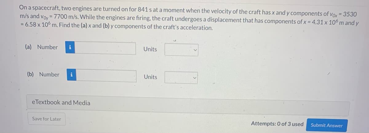 On a spacecraft, two engines are turned on for 841 s at a moment when the velocity of the craft has x and y components of vox = 3530
m/s and voy = 7700 m/s. While the engines are firing, the craft undergoes a displacement that has components of x = 4.31 x 106 m and y
= 6.58 x 106 m. Find the (a) x and (b) y components of the craft's acceleration.
(a) Number
(b) Number i
eTextbook and Media
Save for Later
Units
Units
Attempts: 0 of 3 used
Submit Answer