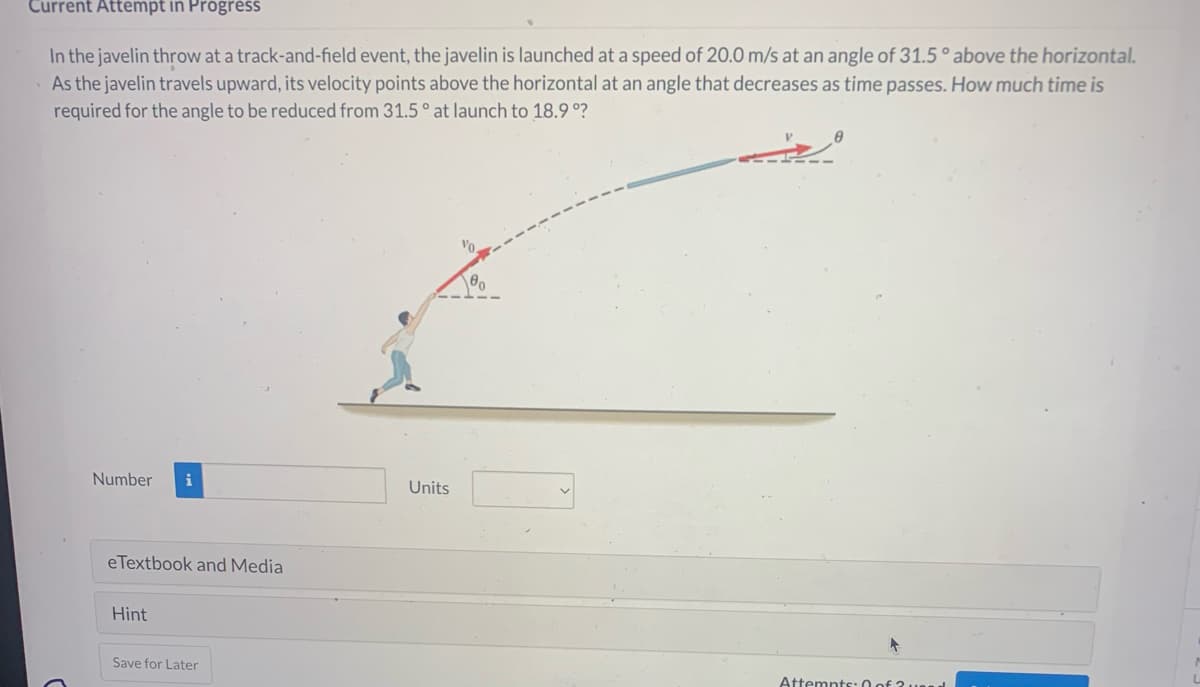 Current Attempt in Progress
In the javelin throw at a track-and-field event, the javelin is launched at a speed of 20.0 m/s at an angle of 31.5° above the horizontal.
As the javelin travels upward, its velocity points above the horizontal at an angle that decreases as time passes. How much time is
required for the angle to be reduced from 31.5° at launch to 18.9°?
Number
i
eTextbook and Media
Hint
Save for Later
Units
+
Attempts: 0 of 2