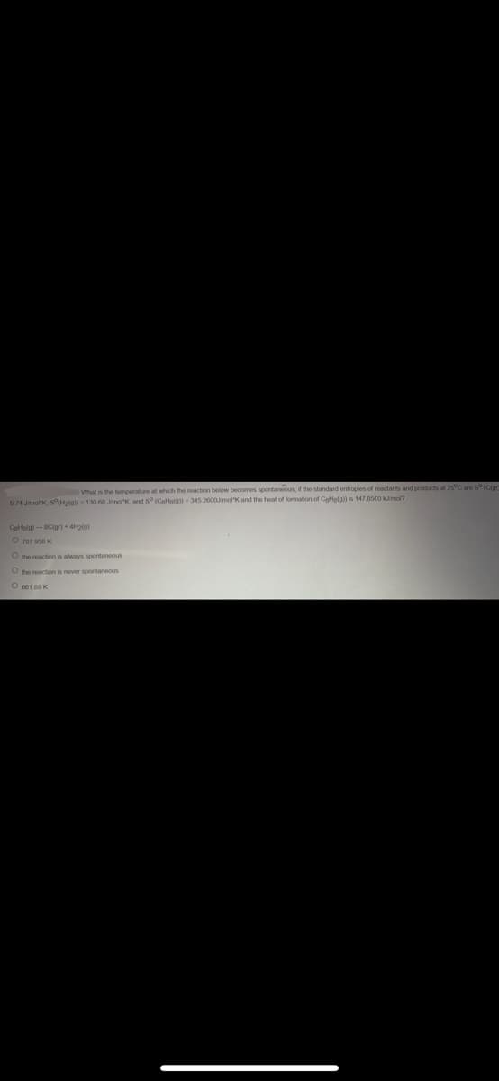What is the temperature at which the reaction below becomes spontaneous, if the standard entropies of reactants and products at 25°C are 5° (Clad
5.74 J/molk, sº(H2(g)) = 130 68 J/mork, and S (C₂Hala)) 345 2600J/mol K and the heat of formation of CeHelg)) is 147.8500 kJ/mol?
Cate(a)-8C(gr) + 4H₂(g)
O 707 958 K
O the reaction is always spontaneous
O the reaction is never spontaneous
O 661 88 K