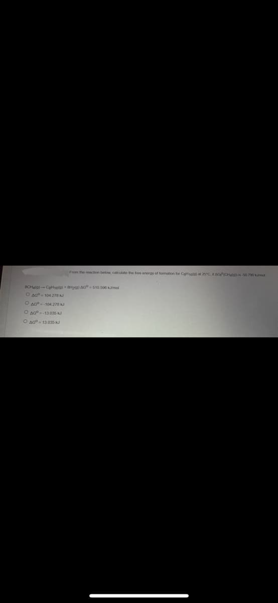 From the reaction below, calculate the free energy of formation for Cat16(a) at 25°C, if AGP(CHalal) is-50.790 kJ/mol
8CH4(0)-C8H16(9) +8H2(g) AG-510.596 kJ/mol
O AG-104.278 kJ
O AG-104 278 kJ
O AG-13.035 kJ
O AGO 13.035 kJ