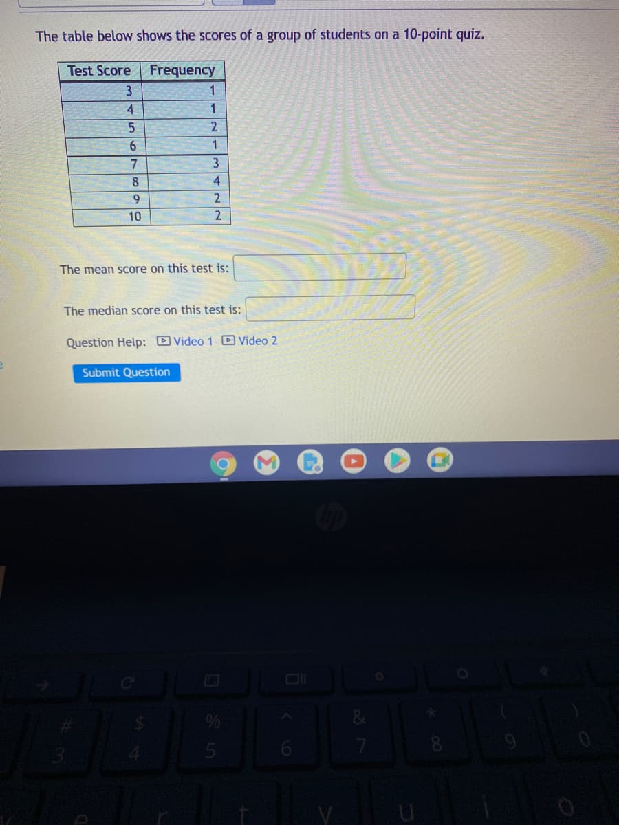 The table below shows the scores of a group of students on a 10-point quiz.
Test Score
Frequency
3
4
1
6.
7
8
4
9.
2
10
The mean score on this test is:
The median score on this test is:
Question Help: Video 1 D Video 2
Submit Question
7
