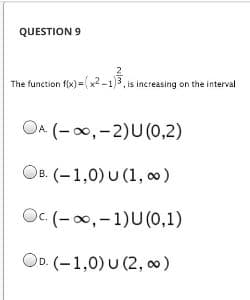 QUESTION 9
The function f(x) =x2 -1)3, is increasing on the interval
OA (- 00, -2)U(0,2)
OB. (-1,0) U (1, o)
Oc. (-0,-1)U(0,1)
OD. (-1,0) U (2, 00)
