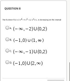 QUESTION 8
The function fix) -3 x-4 x3-12 x+1, is increasing on the interval
OA (-00,-2)U(0,2)
OB. (-1,0) U (1, 0)
O. (-00,-1)U(,2)
OD. (-1,0)U(2,)
