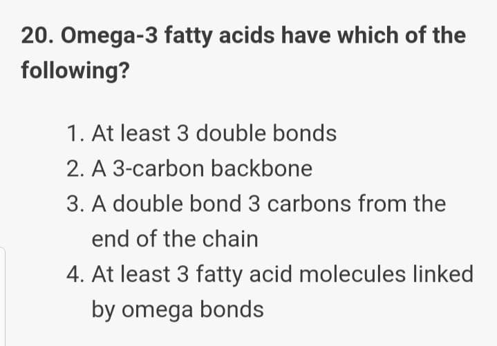 20. Omega-3 fatty acids have which of the
following?
1. At least 3 double bonds
2. A 3-carbon backbone
3. A double bond 3 carbons from the
end of the chain
4. At least 3 fatty acid molecules linked
by omega bonds
