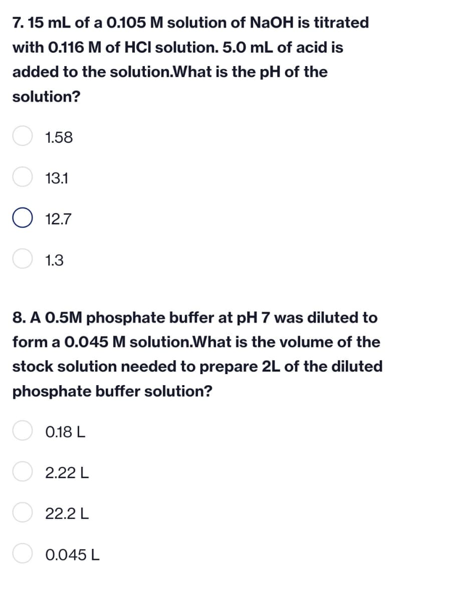 7. 15 mL of a 0.105 M solution of NaOH is titrated
with 0.116 M of HCI solution. 5.0 mL of acid is
added to the solution.What is the pH of the
solution?
1.58
13.1
O 12.7
1.3
8. A 0.5M phosphate buffer at pH 7 was diluted to
form a 0.045 M solution.What is the volume of the
stock solution needed to prepare 2L of the diluted
phosphate buffer solution?
0.18 L
2.22 L
22.2 L
0.045 L
