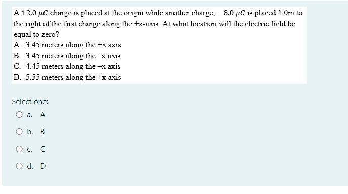 A 12.0 µC charge is placed at the origin while another charge, -8.0 µC is placed 1.0m to
the right of the first charge along the +x-axis. At what location will the electric field be
equal to zero?
A. 3.45 meters along the +x axis
B. 3.45 meters along the -x axis
C. 4.45 meters along the -x axis
D. 5.55 meters along the +x axis
Select one:
О а. А
O b. B
О с. С
O d. D
