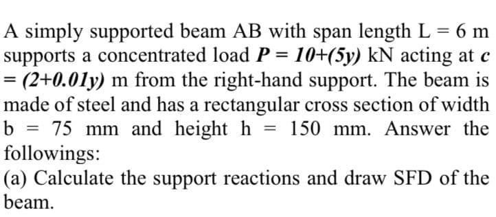 A simply supported beam AB with span length L = 6 m
supports a concentrated load P = 10+(5y) kN acting at c
= (2+0.01y) m from the right-hand support. The beam is
made of steel and has a rectangular cross section of width
b = 75 mm and height h
followings:
(a) Calculate the support reactions and draw SFD of the
beam.
%3D
150 mm. Answer the
