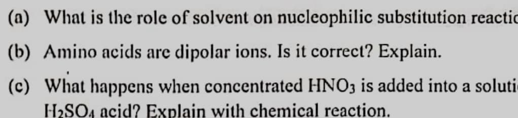 (a) What is the role of solvent on nucleophilic substitution reactic
(b) Amino acids are dipolar ions. Is it correct? Explain.
(c) What happens when concentrated HNO3 is added into a soluti
H2SO4 acid? Explain with chemical reaction.
