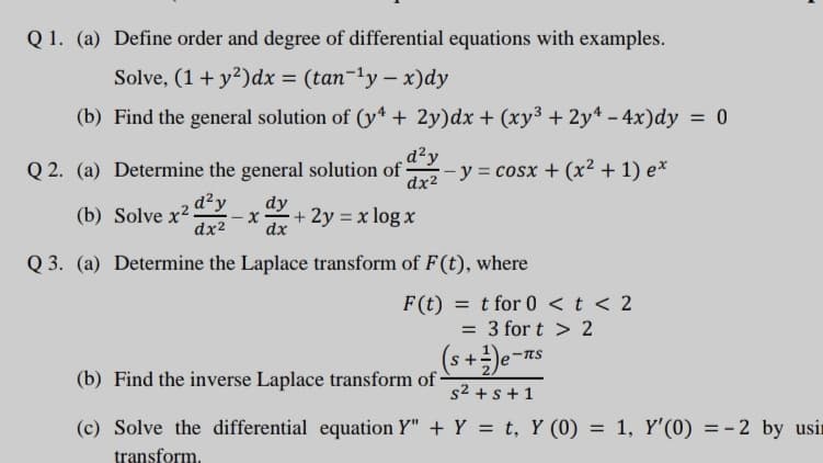 Q 1. (a) Define order and degree of differential equations with examples.
Solve, (1+ y²)dx = (tan-1y – x)dy
(b) Find the general solution of (y4 + 2y)dx + (xy3 + 2y* – 4x)dy = 0
%3D
Q 2. (a) Determine the general solution of -
d²y
dr2 -y = cosx + (x² + 1) e*
d²y
(b) Solve x²
dx2
dy
dx
+ 2y = x log x
Q 3. (a) Determine the Laplace transform of F(t), where
F(t)
= t for 0 <t < 2
3 for t > 2
(s+÷)e-ns
(b) Find the inverse Laplace transform of -
s2 + s + 1
(c) Solve the differential equation Y" + Y = t, Y (0) = 1, Y'(0) = - 2 by usir
transform.
