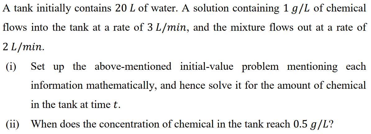 A tank initially contains 20 L of water. A solution containing 1 g/L of chemical
flows into the tank at a rate of 3 L/min, and the mixture flows out at a rate of
2 L/min.
(i)
Set up the above-mentioned initial-value problem mentioning each
information mathematically, and hence solve it for the amount of chemical
in the tank at time t.
(ii) When does the concentration of chemical in the tank reach 0.5 g/L?
