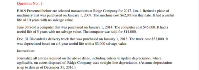 Question No: 1
E10-9 Presented below are selected transactions at Ridge Company for 2017. Jan. I Retired a piece of
machinery that was purchased on January 1, 2007. The machine cost $62,000 on that date. It had a useful
life of 10 years with no salvage value.
June 30 Sold a computer that was purchased on January 1, 2014. The computer cost $45,000. It had a
useful life of 5 years with no salvage value. The computer was sold for $14,000.
Dec. 31 Discarded a delivery truck that was purchased on January 1, 2013. The truck cost $33,000. It
was depreciated based on a 6-year useful life with a $3,000 salvage value.
Instructions
Journalize all entries required on the above dates, including entries to update depreciation, where
applicable, on assets disposed of. Ridge Company uses straight-line depreciation. (Assume depreciation
is up to date as of December 31, 2016.)
