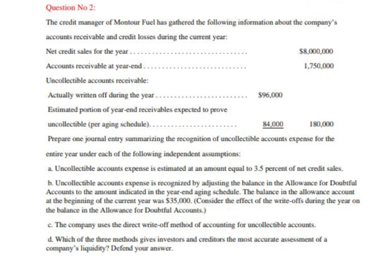 Question No 2:
The credit manager of Montour Fuel has gathered the following information about the company's
accounts receivable and credit losses during the current year:
Net credit sales for the year..
S8,000,000
Accounts receivable at year-end.
1,750,000
Uncollectible accounts receivable:
Actually written off during the year.
$96,000
Estimated portion of year-end receivables expected to prove
uncollectible (per aging schedule)..
84,000
180,000
Prepare one journal entry summarizing the recognition of uncollectible accounts expense for the
entire year under each of the following independent assumptions:
a. Uncollectible accounts expense is estimated at an amount equal to 3.5 percent of net credit sales.
b. Uncollectible accounts expense is recognized by adjusting the balance in the Allowance for Doubtful
Accounts to the amount indicated in the year-end aging schedule. The balance in the allowance account
at the beginning of the current year was $35,000. (Consider the effect of the write-offs during the year on
the balance in the Allowance for Doubtful Accounts.)
c. The company uses the direct write-off method of accounting for uncollectible accounts.
d. Which of the three methods gives investors and creditors the most accurate assessment of a
company's liquidity? Defend your answer.
