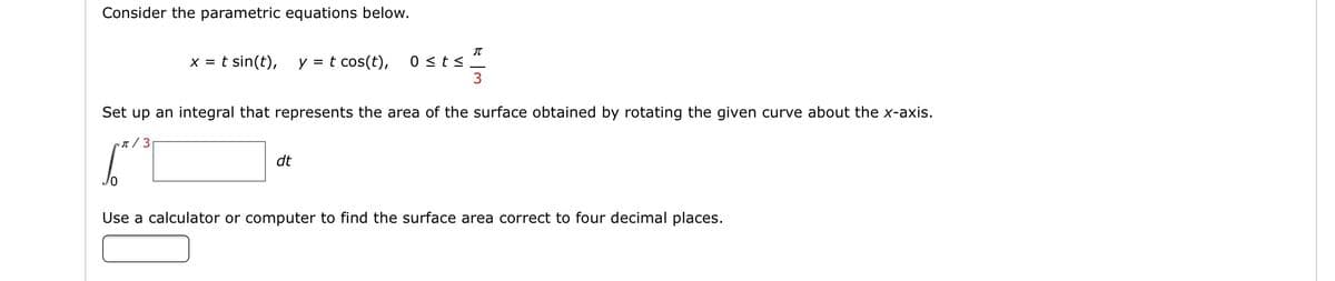 Consider the parametric equations below.
X =
t sin(t),
y =
t cos(t),
0 <ts
3
Set up an integral that represents the area of the surface obtained by rotating the given curve about the x-axis.
n / 3
dt
Jo
Use a calculator or computer to find the surface area correct to four decimal places.
