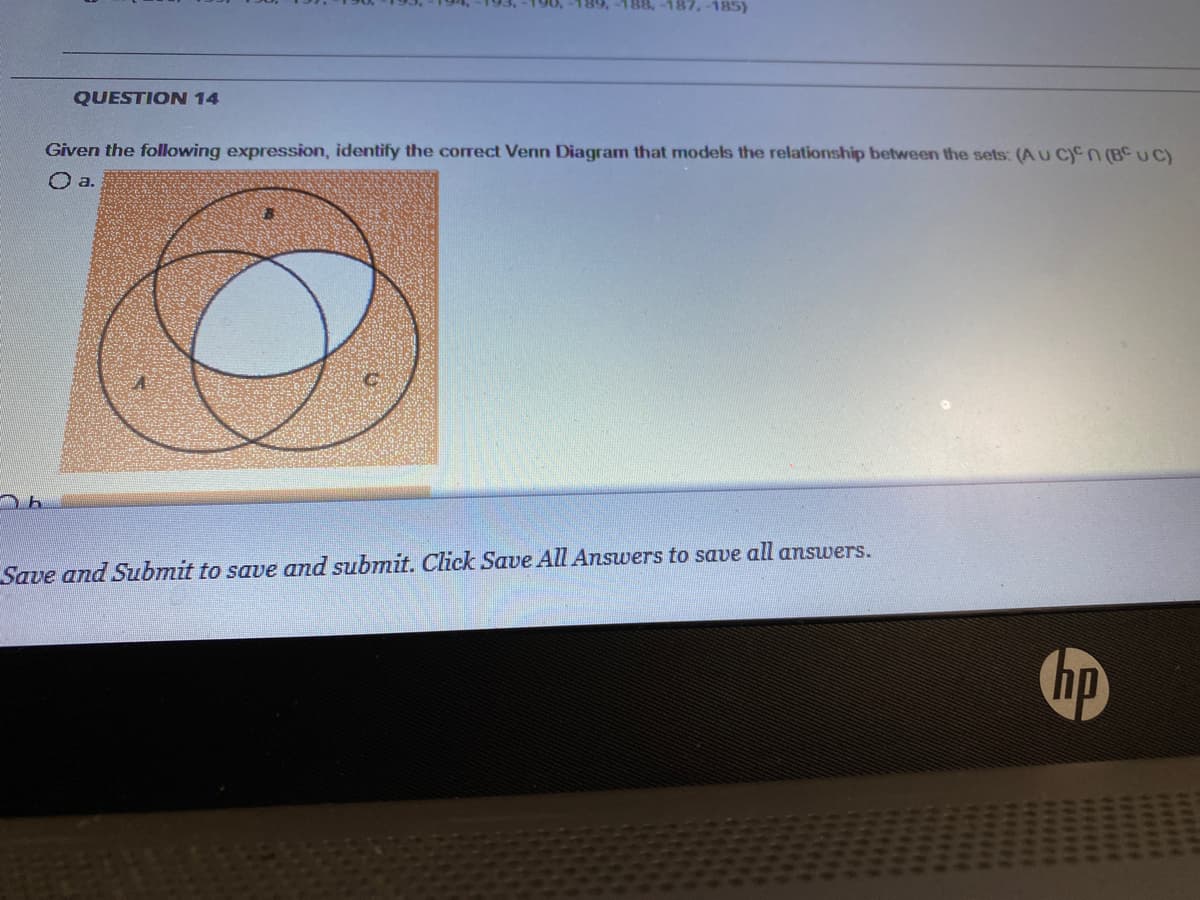 189,-188,-187,-185)
QUESTION 14
Given the following expression, identify the correct Venn Diagram that models the relationship between the sets: (AU C)Cn (BC UC)
O a.
Save and Submit to save and submit. Click Save All Answers to save all answers.
hp
