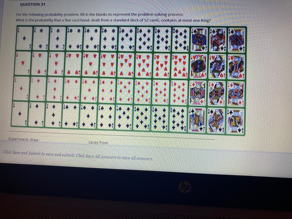 QUESTION 31
For the following probability problem, fill in the blanks to represent the problem solving process:
What is the probability that a five card hand, dealt from a standard deck of 52 cards, contains at most one King?
A A:A AA
+ 4 +4 +
+ + +: + + + +
Experiment: draw
cards from
Click Save and Submit to save and submit. Click Save All Answers to save all answers.
