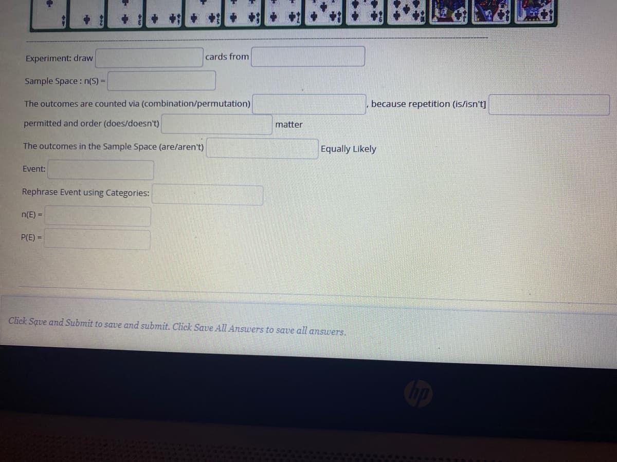 Experiment: draw
cards from
Sample Space : n(S) =
The outcomes are counted via (combination/permutation)
because repetition (is/isn't]
permitted and order (does/doesn't)
matter
The outcomes in the Sample Space (are/aren't)
Equally Likely
Event:
Rephrase Event using Categories:
n(E) =
P(E) =
Click Save and Submit to save and submit. Click Save All Answers to save all answers.
