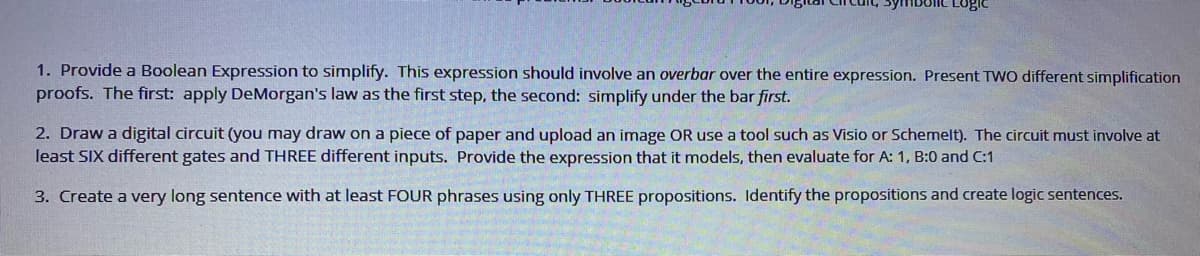 Lugie
1. Provide a Boolean Expression to simplify. This expression should involve an overbar over the entire expression. Present TWO different simplification
proofs. The first: apply DeMorgan's law as the first step, the second: simplify under the bar first.
2. Draw a digital circuit (you may draw on a piece of paper and upload an image OR use a tool such as Visio or Schemelt). The circuit must involve at
least SIX different gates and THREE different inputs. Provide the expression that it models, then evaluate for A: 1, B:0 and C:1
3. Create a very long sentence with at least FOUR phrases using only THREE propositions. Identify the propositions and create logic sentences.
