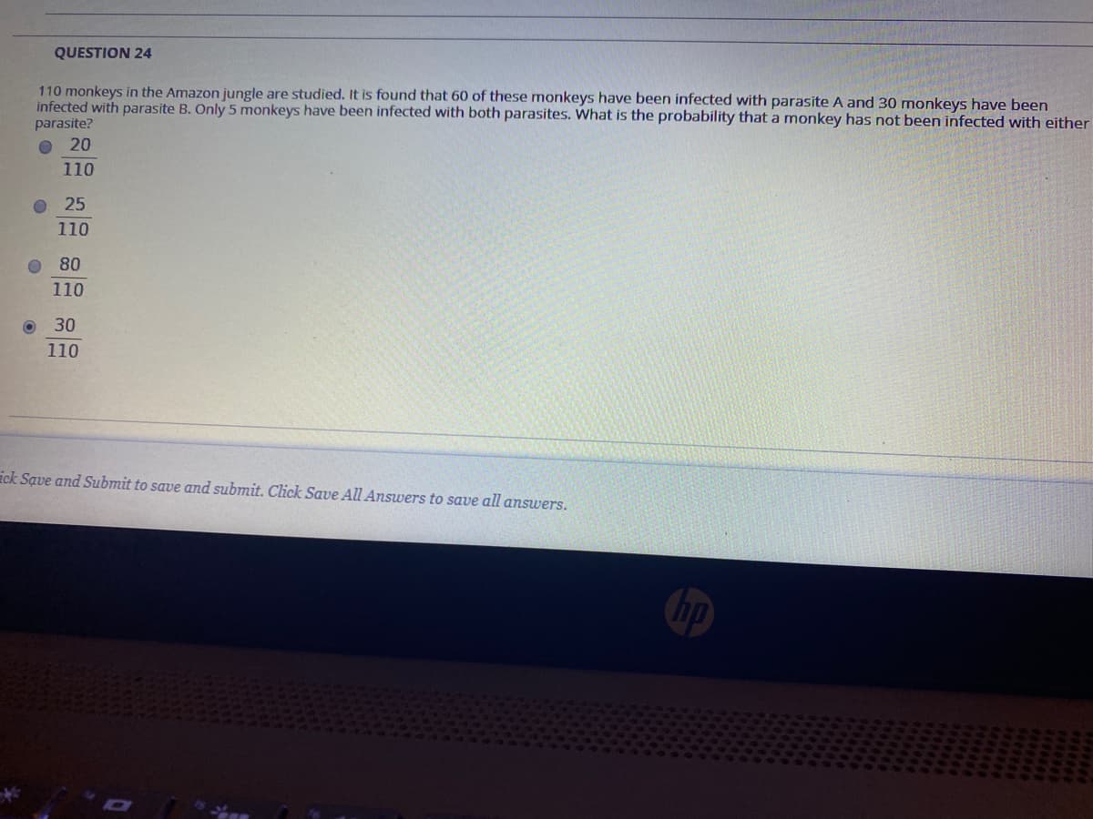 QUESTION 24
110 monkeys in the Amazon jungle are studied. It is found that 60 of these monkeys have been infected with parasite A and 30 monkeys have been
infected with parasite B. Only 5 monkeys have been infected with both parasites. What is the probability that a monkey has not been infected with either
parasite?
O 20
110
O 25
110
O 80
110
30
110
ick Save and Submit to save and submit. Click Save All Answers to save all answers.
