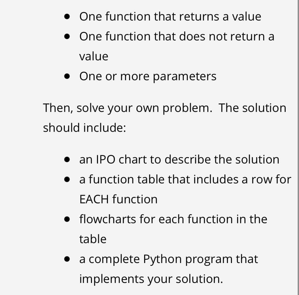 • One function that returns a value
• One function that does not return a
value
• One or more parameters
Then, solve your own problem. The solution
should include:
an IPO chart to describe the solution
• a function table that includes a row for
EACH function
• flowcharts for each function in the
table
• a complete Python program that
implements your solution.
