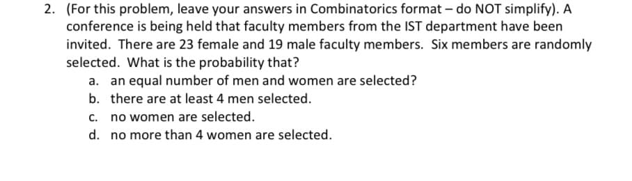 2. (For this problem, leave your answers in Combinatorics format – do NOT simplify). A
conference is being held that faculty members from the IST department have been
invited. There are 23 female and 19 male faculty members. Six members are randomly
selected. What is the probability that?
a. an equal number of men and women are selected?
b. there are at least 4 men selected.
c. no women are selected.
d. no more than 4 women are selected.
