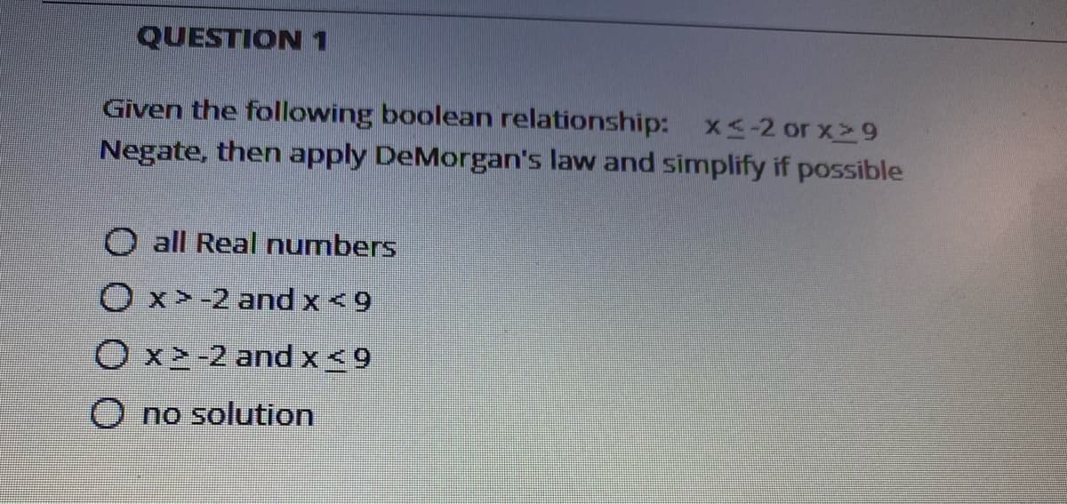 QUESTION 1
Given the following boolean relationship: x<-2 or x29
Negate, then apply DeMorgan's law and simplify if possible
all Real numbers
Ox>-2 and x <9
O x2-2 and x<9
O no solution
