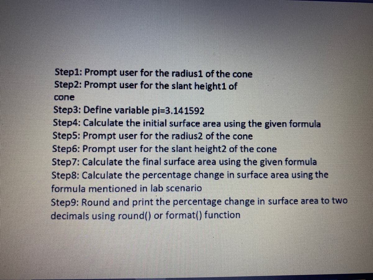 Step1: Prompt user for the radius1 of the cone
Step2: Prompt user for the slant height1 of
cone
Step3: Define variable pi=3.141592
Step4: Calculate the initial surface area using the given formula
Step5: Prompt user for the radius2 of the cone
Step6: Prompt user for the slant height2 of the cone
Step7: Calculate the final surface area using the glven formula
Step8: Calculate the percentage change in surface area using the
formula mentioned in lab scenario
Step9: Round and print the percentage change in surface area to two
decimals using round() or format() function
