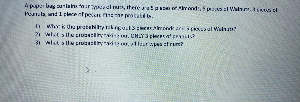 A paper bag contains four types of nuts, there are 5 pieces of Almonds, 8 pieces of Walnuts, 3 pieces of
Peanuts, and 1 piece of pecan. Find the probability.
1)
What is the probability taking out 3 pieces Almonds and 5 pieces of Walnuts?
2) What is the probability taking out ONLY 3 pieces of peanuts?
3) What is the probability taking out all four types of nuts?
