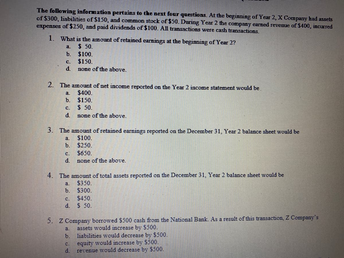 The following information pertains to the next four questions. At the beginning of Year 2, X Company had assets
of $300, liabilities of $150, and common stock of $50. During Year 2 the company earned revenue of $400, incurred
expenses of $250, and paid dividends of $100. All transactions were cash transactions.
1. What is the amount of retained earnings at the beginning of Year 2?
a.
$ 50.
b. $100.
$150.
none of the above.
C.
d.
2. The amount of net income reported on the Year 2 income statement would be
$400.
$150.
$ 50.
a.
b.
C.
d.
none of the above.
3. The amount of retained earnings reported on the December 31, Year 2 balance sheet would be
$100.
$250.
$650.
a.
b.
C.
d.
none of the above.
4. The amount of total assets reported on the December 31, Year 2 balance sheet would be
$350.
$300.
a.
b.
C.
$450.
d.
$ 50.
5. Z Company borrowed $500 cash from the National Bank. As a result of this transaction, Z Company's
assets would increase by $500.
liabilities would decrease by $500.
a.
b.
C.
equity would increase by S500.
d.
revenue would decrease by $500.
