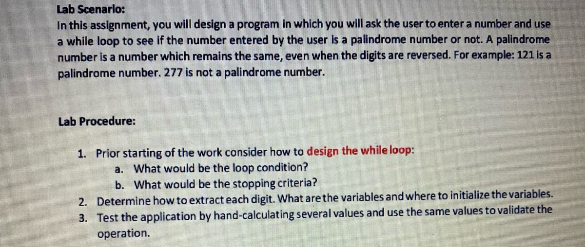 Lab Scenarlo:
In this assignment, you will design a program in which you will ask the user to enter a number and use
a while loop to see if the number entered by the user is a palindrome number or not. A palindrome
number is a number which remains the same, even when the digits are reversed. For example: 121 is a
palindrome number. 277 is not a palindrome number.
Lab Procedure:
1. Prior starting of the work consider how to design the while loop:
a. What would be the loop condition?
b. What would be the stopping criteria?
2. Determine how to extract each digit. What are the variables and where to initialize the variables.
3. Test the application by hand-calculating several values and use the same values to validate the
operation.
