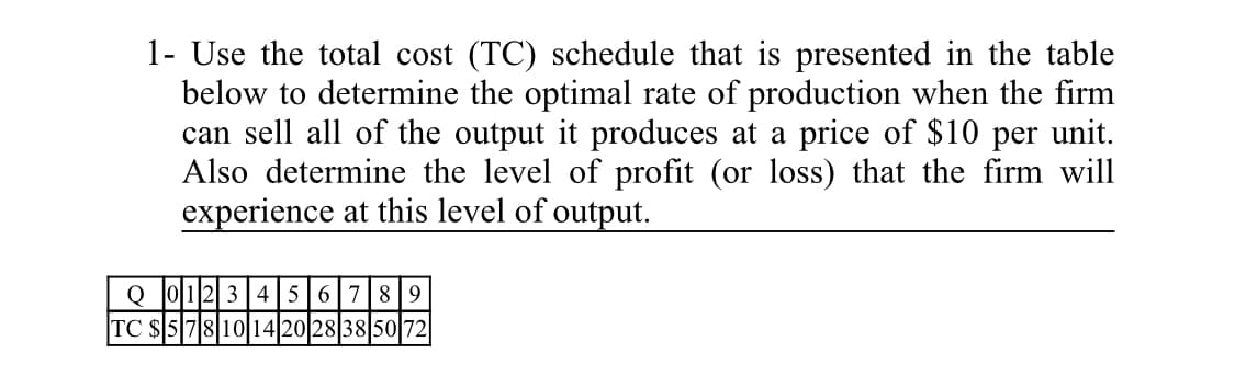 1- Use the total cost (TC) schedule that is presented in the table
below to determine the optimal rate of production when the firm
can sell all of the output it produces at a price of $10 per unit.
Also determine the level of profit (or loss) that the firm will
experience at this level of output.
Q J0 12|3|4|5|6|789
TC $57810 14 20 28 38 5072

