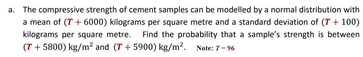 a.
The compressive strength of cement samples can be modelled by a normal distribution with
a mean of (T + 6000) kilograms per square metre and a standard deviation of (T + 100)
kilograms per square metre.
Find the probability that a sample's strength is between
(T + 5800) kg/m? and (T + 5900) kg/m². Note: T= 96

