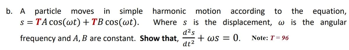 b. A particle
in simple
according to
Where s is the displacement, w is the angular
moves
harmonic
motion
the
equation,
s = TA cos(wt) +TB cos(@t).
d?s
+ ws =
dt2
= 0.
frequency and A, B are constant. Show that,
Note: T= 96
