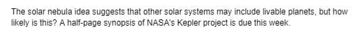 The solar nebula idea suggests that other solar systems may include livable planets, but how
likely is this? A half-page synopsis of NASA's Kepler project is due this week.
