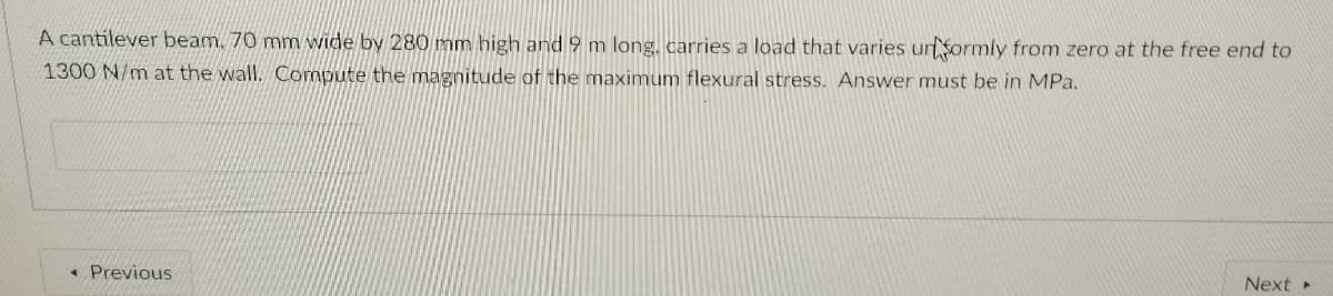 A cantilever beam. 70 mm wide by 280 mm high and 9 m long, carries a load that varies unSormly from zero at the free end to
1300 N/m at the wall. Compute the magnitude of the maximum flexural stress. Answer must be in MPa.
* Previous
Next
