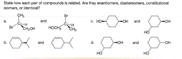 State how each pair of compounds is related. Are they enantiomers, diastereomers, constitutional
isomers, or identical?
CH3
Br
a.
and
с. Но-
OH
and
OH
CunH
Br
CH,OH
HOCH
CH
HƠ
b.
and
d.
OH
and
OH
но
но
