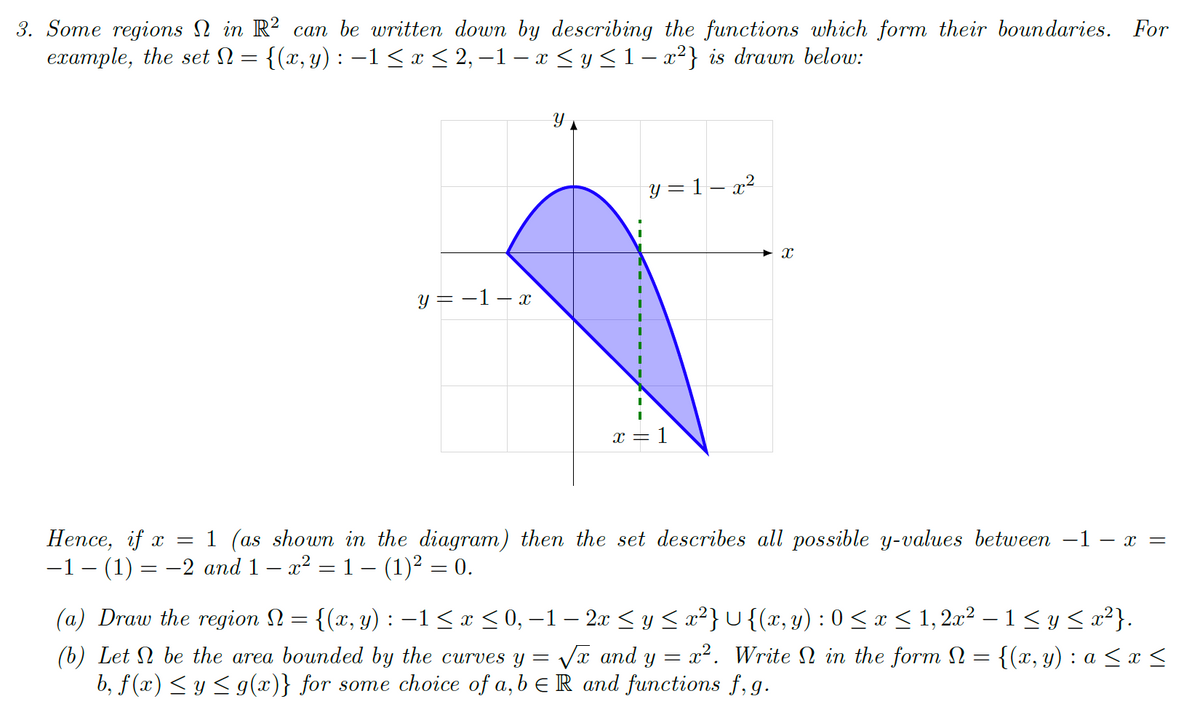 3. Some regions N in R? can be written down by describing the functions which form their boundaries. For
ехатple, the set N %3D {(х, у) : —1 <1<2,-1— х <y<1-г?} is drawn below:
y = 1 – x²
y = -1– x
x
= 1
Непсе, if x %3D
-1- (1) 3D —2 аnd 1 — 2? %3D 1 - (1)2 — 0.
1 (as shown in the diagram) then the set describes all possible y-values between -1 – x =
(a) Draw the region N = {(x, y) : -1< x < 0, –1 – 2x < y < x²} U{(x, y) : 0 < x < 1, 2x² – 1 < y < x²}.
(b) Let N be the area bounded by the curves y = Va and y = x2. Write in the form N = {(x, y) : a < x <
b, f (x) < y < g(x)} for some choice of a,b € R and functions f, g.
