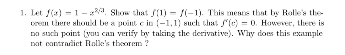 1. Let f(x) = 1 – x2/3. Show that f(1) = f(-1). This means that by Rolle's the-
orem there should be a point c in (-1, 1) such that f'(c) = 0. However, there is
no such point (you can verify by taking the derivative). Why does this example
not contradict Rolle's theorem ?
%3D
