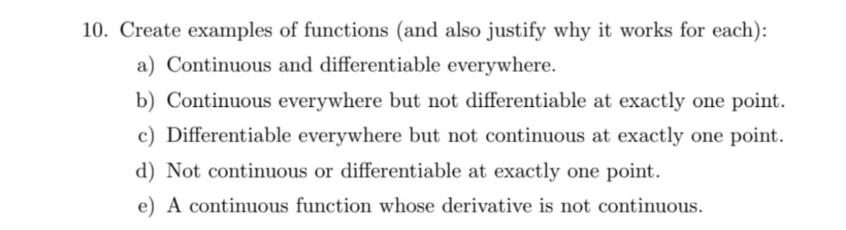 10. Create examples of functions (and also justify why it works for each):
a) Continuous and differentiable everywhere.
b) Continuous everywhere but not differentiable at exactly one point.
c) Differentiable everywhere but not continuous at exactly one point.
d) Not continuous or differentiable at exactly one point.
e) A continuous function whose derivative is not continuous.
