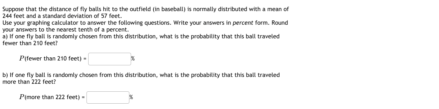 Suppose that the distance of fly balls hit to the outfield (in baseball) is normally distributed with a mean of
244 feet and a standard deviation of 57 feet.
Use your graphing calculator to answer the following questions. Write your answers in percent form. Round
your answers to the nearest tenth of a percent.
a) If one fly ball is randomly chosen from this distribution, what is the probability that this ball traveled
fewer than 210 feet?
P(fewer than 210 feet) =
%
b) If one fly ball is randomly chosen from this distribution, what is the probability that this ball traveled
more than 222 feet?
P(more than 222 feet) =
